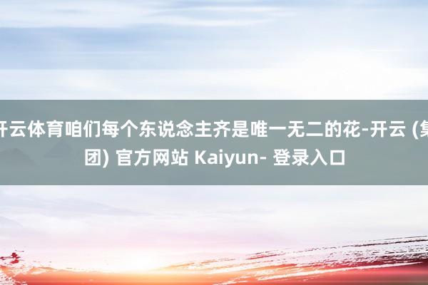 开云体育咱们每个东说念主齐是唯一无二的花-开云 (集团) 官方网站 Kaiyun- 登录入口