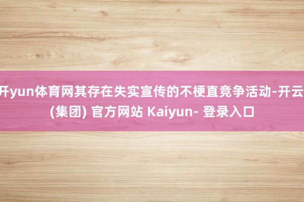 开yun体育网其存在失实宣传的不梗直竞争活动-开云 (集团) 官方网站 Kaiyun- 登录入口