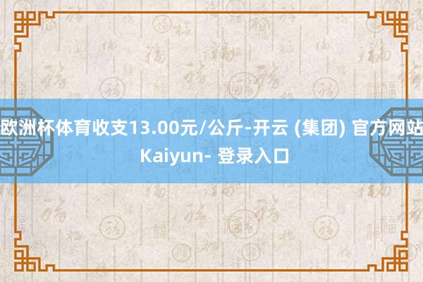 欧洲杯体育收支13.00元/公斤-开云 (集团) 官方网站 Kaiyun- 登录入口