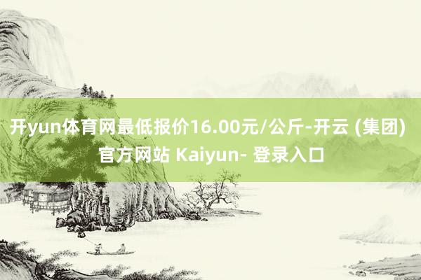 开yun体育网最低报价16.00元/公斤-开云 (集团) 官方网站 Kaiyun- 登录入口