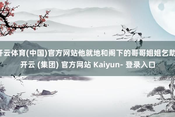 开云体育(中国)官方网站他就地和阁下的哥哥姐姐乞助-开云 (集团) 官方网站 Kaiyun- 登录入口