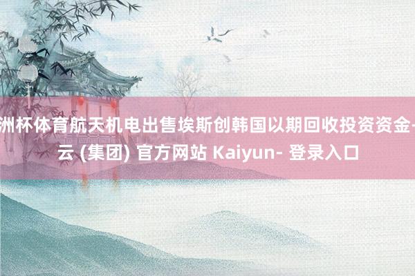 欧洲杯体育航天机电出售埃斯创韩国以期回收投资资金-开云 (集团) 官方网站 Kaiyun- 登录入口