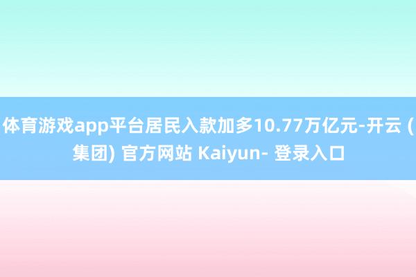 体育游戏app平台居民入款加多10.77万亿元-开云 (集团) 官方网站 Kaiyun- 登录入口