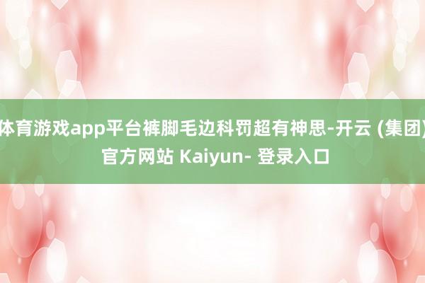 体育游戏app平台裤脚毛边科罚超有神思-开云 (集团) 官方网站 Kaiyun- 登录入口