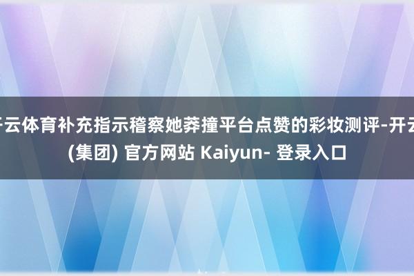 开云体育补充指示稽察她莽撞平台点赞的彩妆测评-开云 (集团) 官方网站 Kaiyun- 登录入口