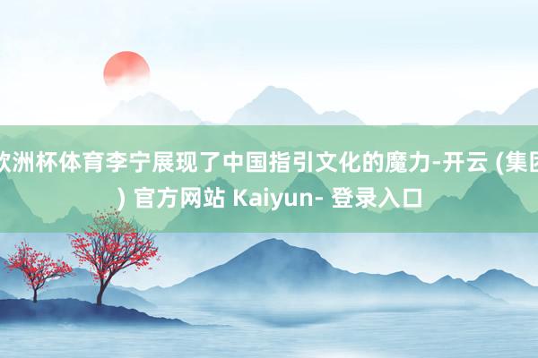 欧洲杯体育李宁展现了中国指引文化的魔力-开云 (集团) 官方网站 Kaiyun- 登录入口
