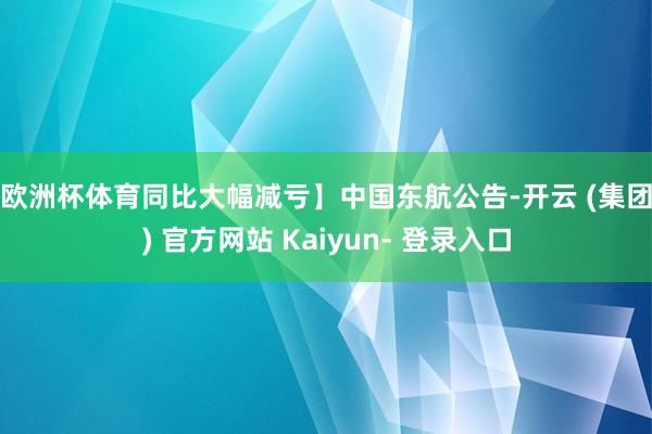 欧洲杯体育同比大幅减亏】　　中国东航公告-开云 (集团) 官方网站 Kaiyun- 登录入口