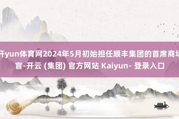 开yun体育网2024年5月初始担任顺丰集团的首席商场官-开云 (集团) 官方网站 Kaiyun- 登录入口