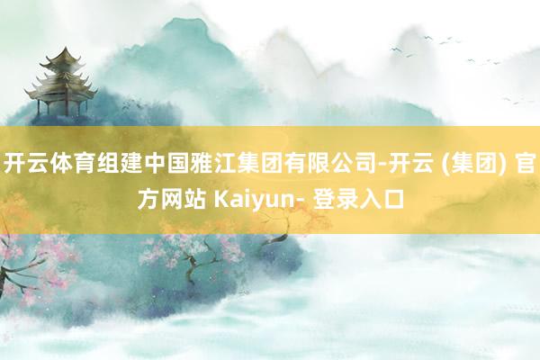 开云体育组建中国雅江集团有限公司-开云 (集团) 官方网站 Kaiyun- 登录入口