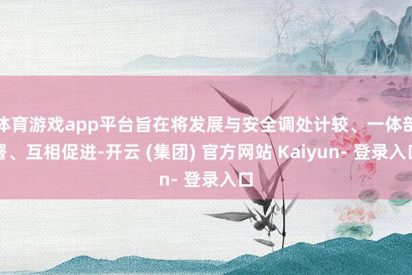 体育游戏app平台旨在将发展与安全调处计较、一体部署、互相促进-开云 (集团) 官方网站 Kaiyun- 登录入口