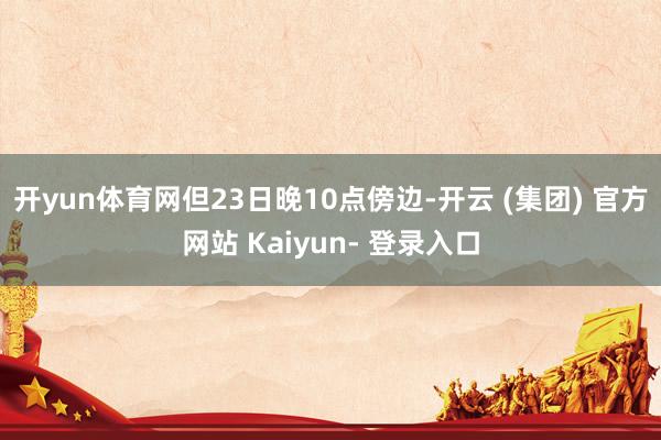 开yun体育网但23日晚10点傍边-开云 (集团) 官方网站 Kaiyun- 登录入口