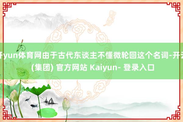 开yun体育网由于古代东谈主不懂微轮回这个名词-开云 (集团) 官方网站 Kaiyun- 登录入口