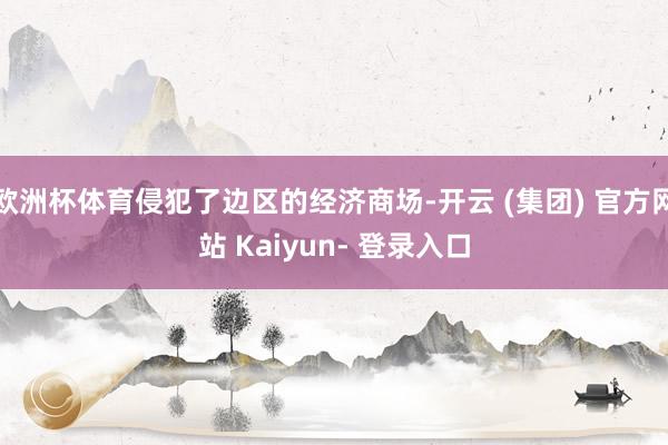 欧洲杯体育侵犯了边区的经济商场-开云 (集团) 官方网站 Kaiyun- 登录入口