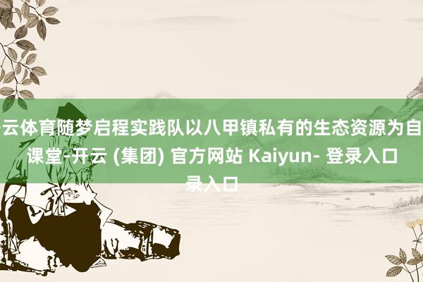 开云体育随梦启程实践队以八甲镇私有的生态资源为自然课堂-开云 (集团) 官方网站 Kaiyun- 登录入口