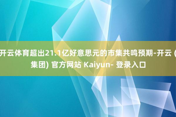 开云体育超出21.1亿好意思元的市集共鸣预期-开云 (集团) 官方网站 Kaiyun- 登录入口
