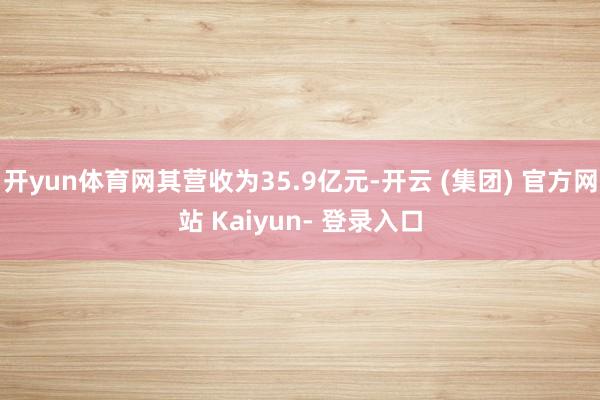 开yun体育网其营收为35.9亿元-开云 (集团) 官方网站 Kaiyun- 登录入口