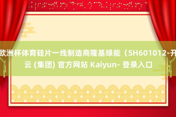 欧洲杯体育硅片一线制造商隆基绿能（SH601012-开云 (集团) 官方网站 Kaiyun- 登录入口