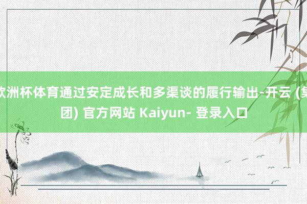 欧洲杯体育通过安定成长和多渠谈的履行输出-开云 (集团) 官方网站 Kaiyun- 登录入口