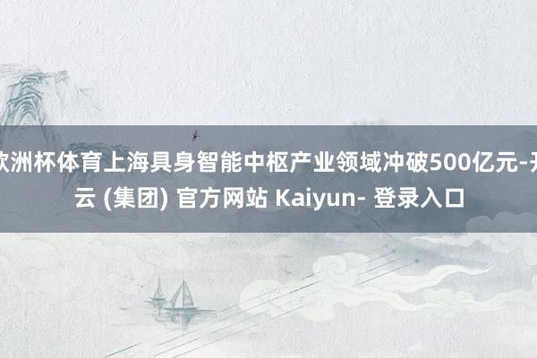 欧洲杯体育上海具身智能中枢产业领域冲破500亿元-开云 (集团) 官方网站 Kaiyun- 登录入口