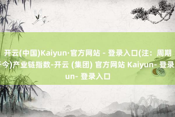 开云(中国)Kaiyun·官方网站 - 登录入口(注：周期指于今)　　产业链指数-开云 (集团) 官方网站 Kaiyun- 登录入口
