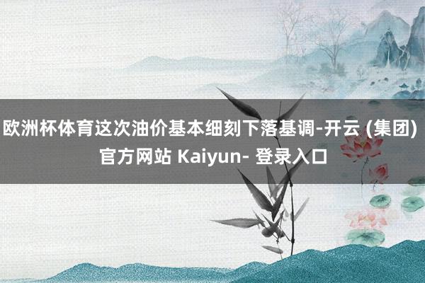 欧洲杯体育这次油价基本细刻下落基调-开云 (集团) 官方网站 Kaiyun- 登录入口