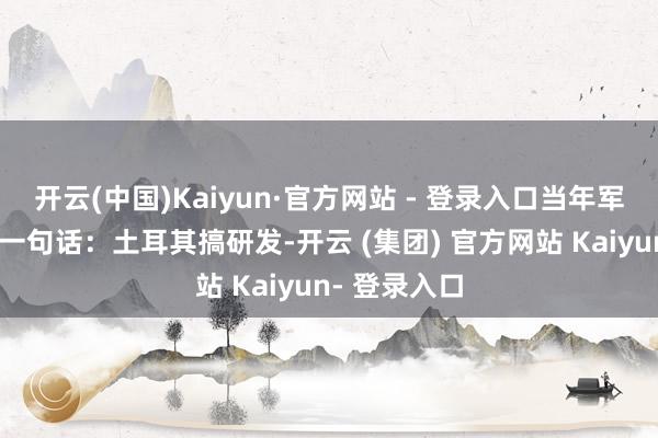 开云(中国)Kaiyun·官方网站 - 登录入口当年军工圈就流传一句话：土耳其搞研发-开云 (集团) 官方网站 Kaiyun- 登录入口