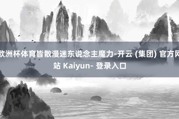 欧洲杯体育皆散漫迷东说念主魔力-开云 (集团) 官方网站 Kaiyun- 登录入口