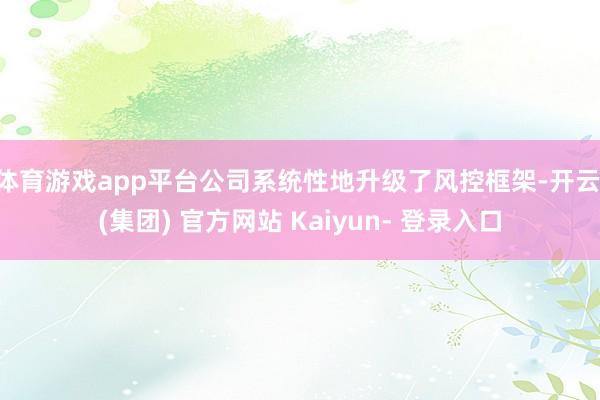 体育游戏app平台公司系统性地升级了风控框架-开云 (集团) 官方网站 Kaiyun- 登录入口