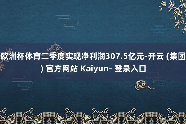 欧洲杯体育二季度实现净利润307.5亿元-开云 (集团) 官方网站 Kaiyun- 登录入口