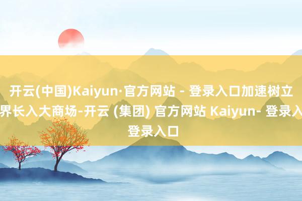 开云(中国)Kaiyun·官方网站 - 登录入口加速树立世界长入大商场-开云 (集团) 官方网站 Kaiyun- 登录入口