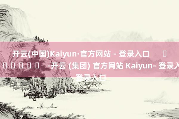 开云(中国)Kaiyun·官方网站 - 登录入口      		  					  -开云 (集团) 官方网站 Kaiyun- 登录入口