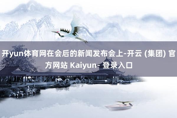 开yun体育网在会后的新闻发布会上-开云 (集团) 官方网站 Kaiyun- 登录入口