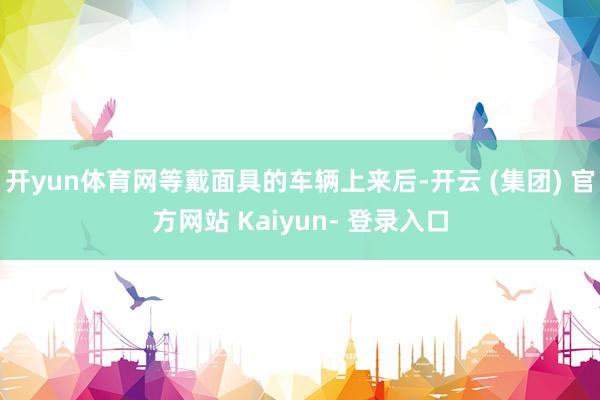 开yun体育网等戴面具的车辆上来后-开云 (集团) 官方网站 Kaiyun- 登录入口