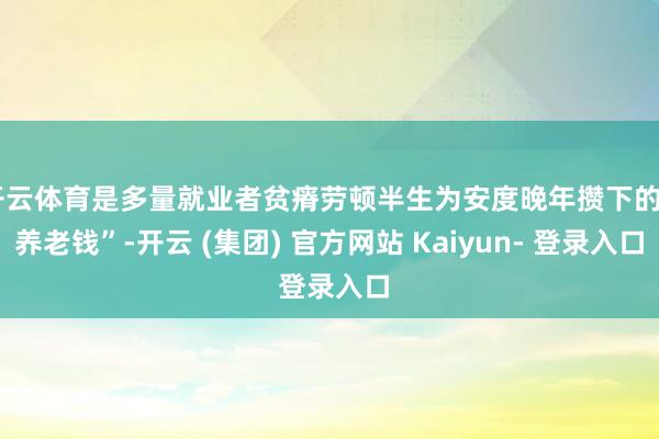 开云体育是多量就业者贫瘠劳顿半生为安度晚年攒下的“养老钱”-开云 (集团) 官方网站 Kaiyun- 登录入口