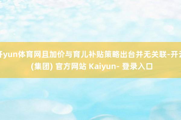 开yun体育网且加价与育儿补贴策略出台并无关联-开云 (集团) 官方网站 Kaiyun- 登录入口