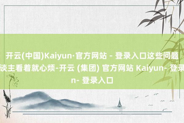 开云(中国)Kaiyun·官方网站 - 登录入口这些问题让东谈主看着就心烦-开云 (集团) 官方网站 Kaiyun- 登录入口
