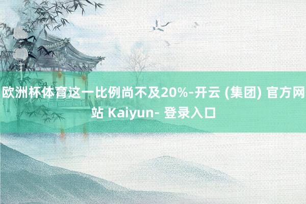 欧洲杯体育这一比例尚不及20%-开云 (集团) 官方网站 Kaiyun- 登录入口