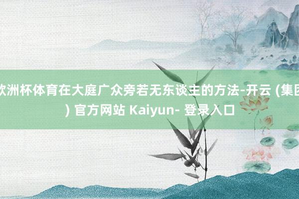 欧洲杯体育在大庭广众旁若无东谈主的方法-开云 (集团) 官方网站 Kaiyun- 登录入口