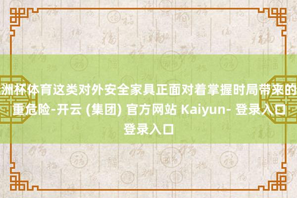 欧洲杯体育这类对外安全家具正面对着掌握时局带来的严重危险-开云 (集团) 官方网站 Kaiyun- 登录入口