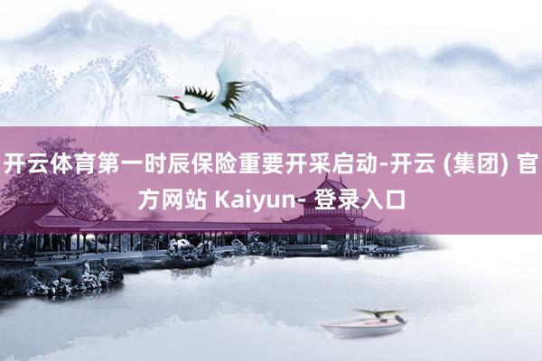 开云体育第一时辰保险重要开采启动-开云 (集团) 官方网站 Kaiyun- 登录入口