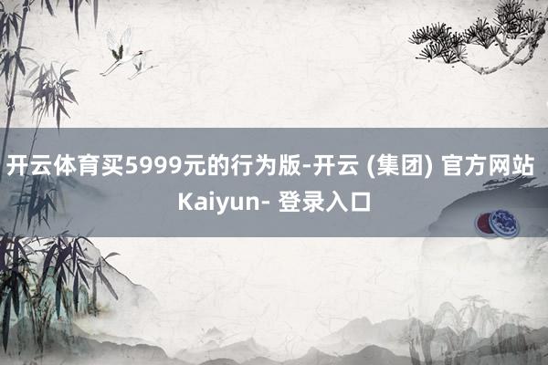 开云体育买5999元的行为版-开云 (集团) 官方网站 Kaiyun- 登录入口