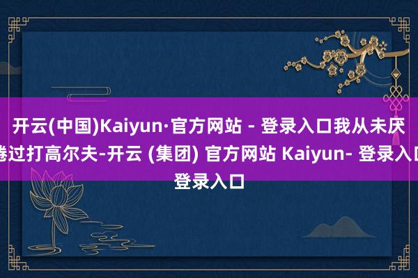 开云(中国)Kaiyun·官方网站 - 登录入口我从未厌倦过打高尔夫-开云 (集团) 官方网站 Kaiyun- 登录入口