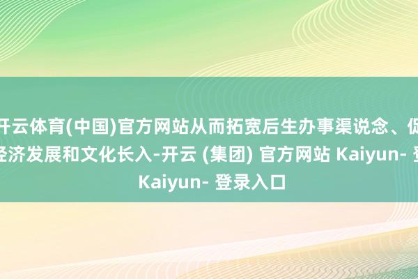 开云体育(中国)官方网站从而拓宽后生办事渠说念、促进地区经济发展和文化长入-开云 (集团) 官方网站 Kaiyun- 登录入口