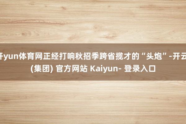 开yun体育网正经打响秋招季跨省揽才的“头炮”-开云 (集团) 官方网站 Kaiyun- 登录入口