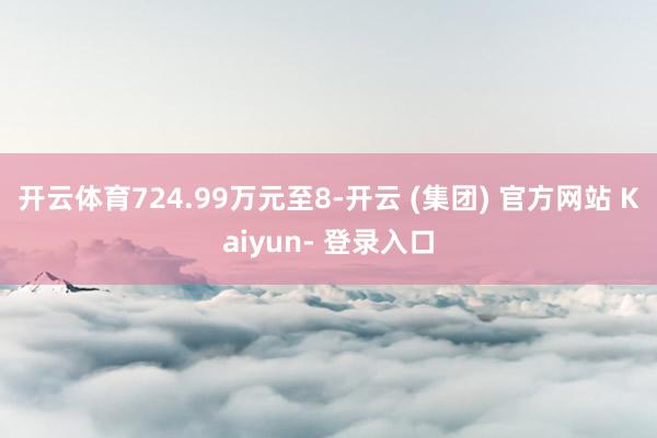 开云体育724.99万元至8-开云 (集团) 官方网站 Kaiyun- 登录入口