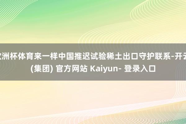 欧洲杯体育来一样中国推迟试验稀土出口守护联系-开云 (集团) 官方网站 Kaiyun- 登录入口