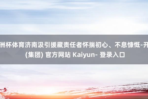 欧洲杯体育济南汲引援藏责任者怀揣初心、不息慷慨-开云 (集团) 官方网站 Kaiyun- 登录入口