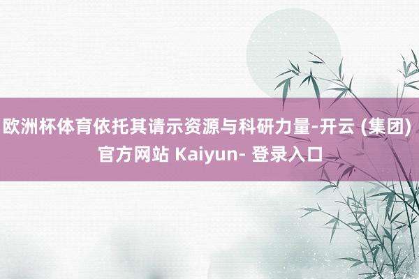 欧洲杯体育依托其请示资源与科研力量-开云 (集团) 官方网站 Kaiyun- 登录入口