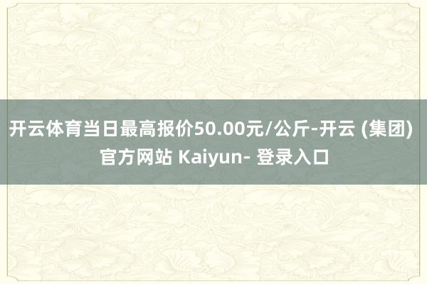 开云体育当日最高报价50.00元/公斤-开云 (集团) 官方网站 Kaiyun- 登录入口