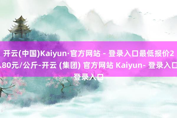 开云(中国)Kaiyun·官方网站 - 登录入口最低报价2.80元/公斤-开云 (集团) 官方网站 Kaiyun- 登录入口